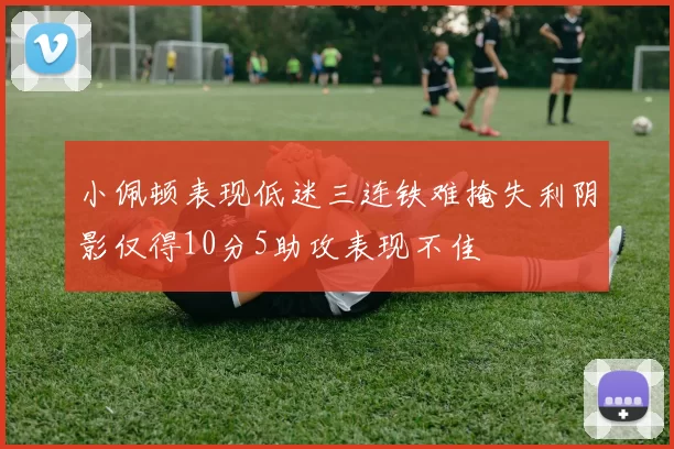 小佩顿表现低迷三连铁难掩失利阴影仅得10分5助攻表现不佳