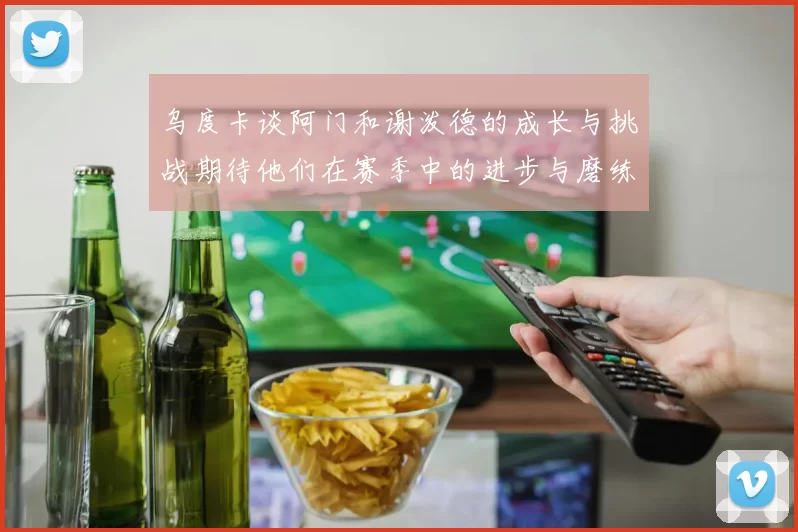乌度卡谈阿门和谢泼德的成长与挑战期待他们在赛季中的进步与磨练
