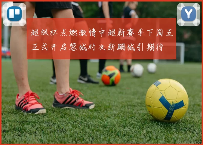 超级杯点燃激情中超新赛季下周五正式开启蓉城对决新鹏城引期待