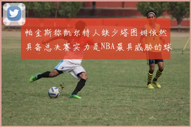 帕金斯称凯尔特人缺少塔图姆依然具备总决赛实力是NBA最具威胁的球队