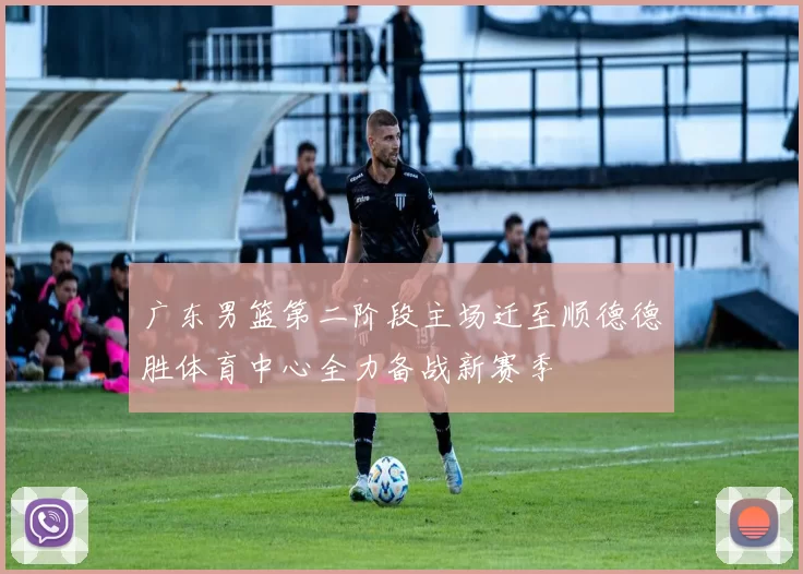 广东男篮第二阶段主场迁至顺德德胜体育中心全力备战新赛季