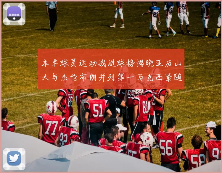 本季球员运动战进球榜揭晓亚历山大与杰伦布朗并列第一马克西紧随其后