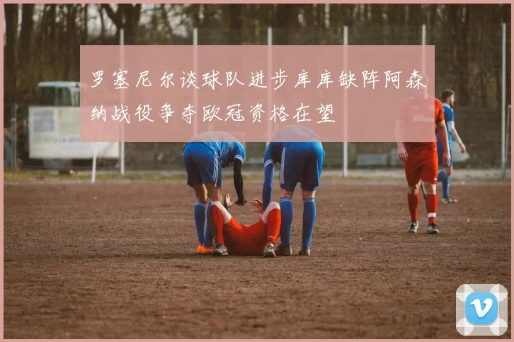 罗塞尼尔谈球队进步库库缺阵阿森纳战役争夺欧冠资格在望
