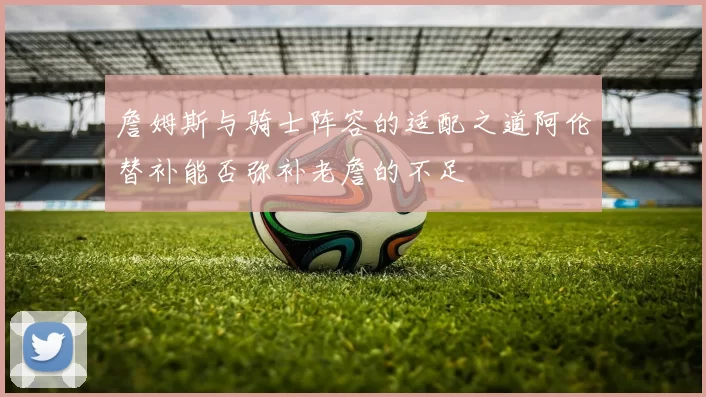 詹姆斯与骑士阵容的适配之道阿伦替补能否弥补老詹的不足