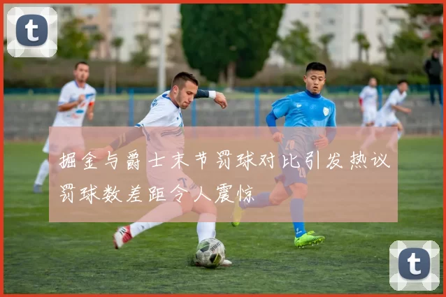 掘金与爵士末节罚球对比引发热议罚球数差距令人震惊