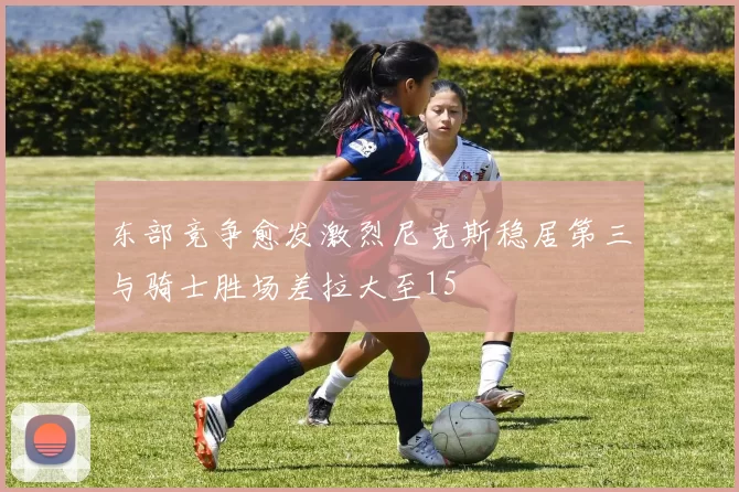 东部竞争愈发激烈尼克斯稳居第三与骑士胜场差拉大至15
