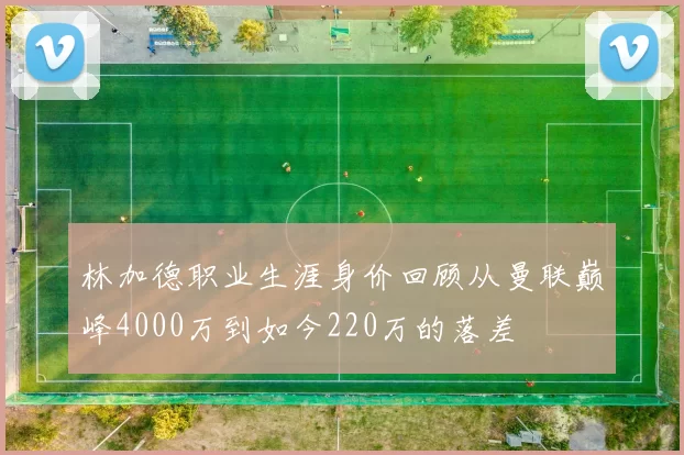 林加德职业生涯身价回顾从曼联巅峰4000万到如今220万的落差