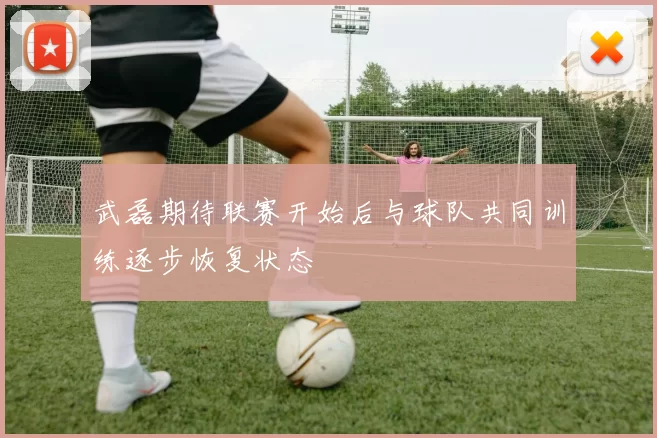 武磊期待联赛开始后与球队共同训练逐步恢复状态