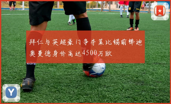 拜仁与英超豪门争夺莱比锡前锋迪奥曼德身价高达4500万欧
