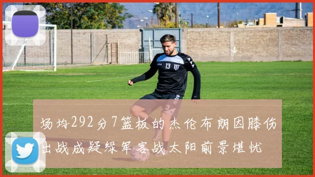 场均292分7篮板的杰伦布朗因膝伤出战成疑绿军客战太阳前景堪忧