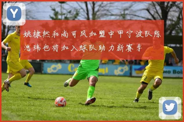 姚棣然和尚可风加盟中甲宁波队陈浩玮也将加入球队助力新赛季