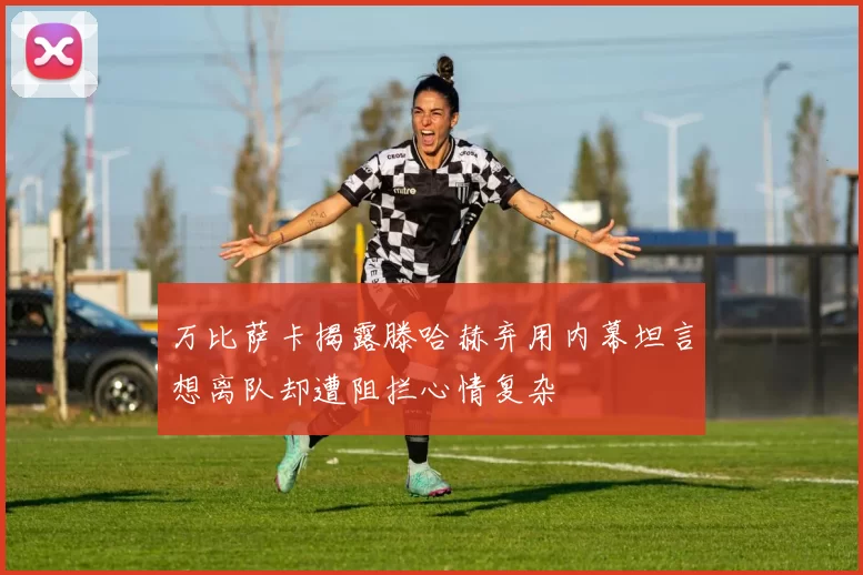 万比萨卡揭露滕哈赫弃用内幕坦言想离队却遭阻拦心情复杂