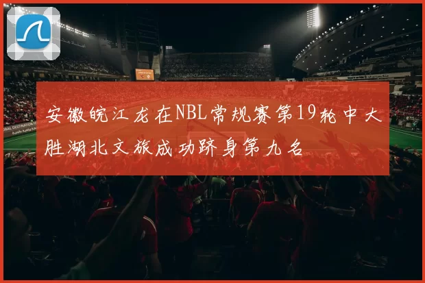安徽皖江龙在NBL常规赛第19轮中大胜湖北文旅成功跻身第九名