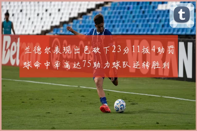兰德尔表现出色砍下23分11板4助罚球命中率高达75助力球队逆转胜利