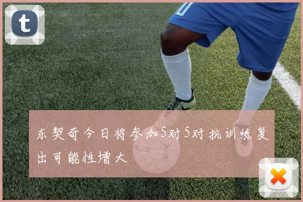 东契奇今日将参加5对5对抗训练复出可能性增大