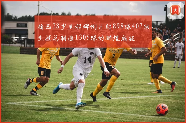 梅西38岁里程碑倒计时898球407助生涯总制造1305球的辉煌成就