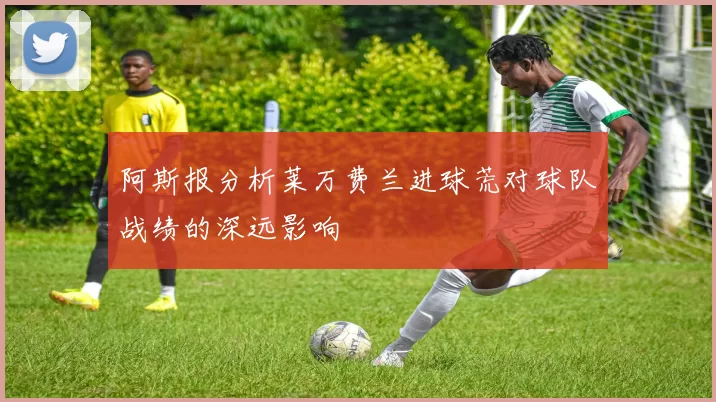 阿斯报分析莱万费兰进球荒对球队战绩的深远影响