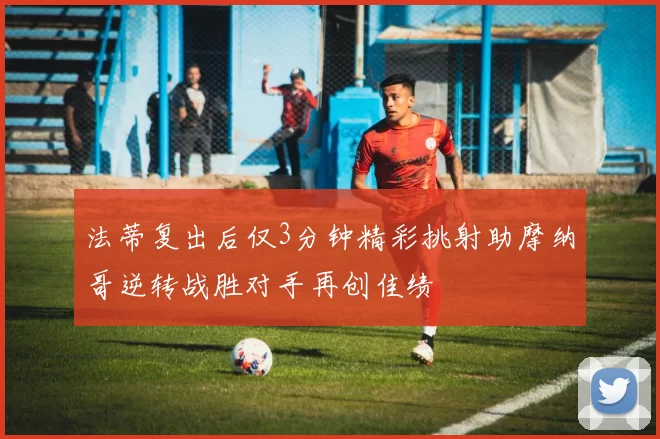 法蒂复出后仅3分钟精彩挑射助摩纳哥逆转战胜对手再创佳绩