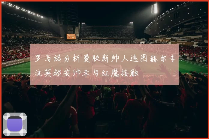 罗马诺分析曼联新帅人选图赫尔专注英超安帅未与红魔接触
