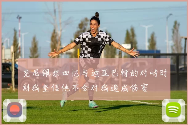 克尼佩尔回忆与迪亚巴特的对峙时刻我坚信他不会对我造成伤害