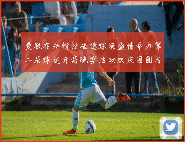 曼联在老特拉福德球场盛情举办第二届球迷开斋晚宴活动欢庆团圆与友谊