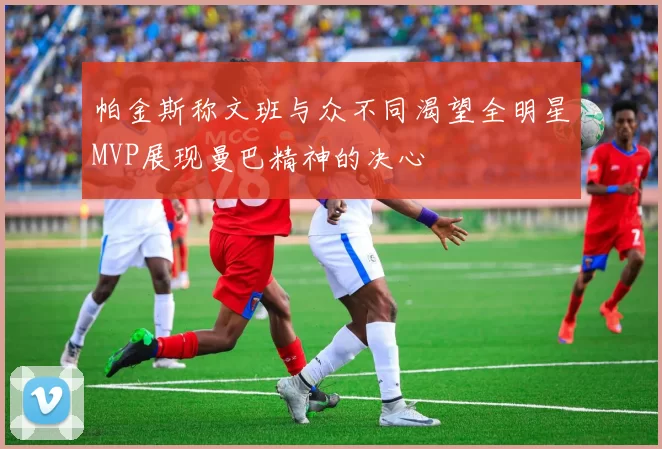 帕金斯称文班与众不同渴望全明星MVP展现曼巴精神的决心