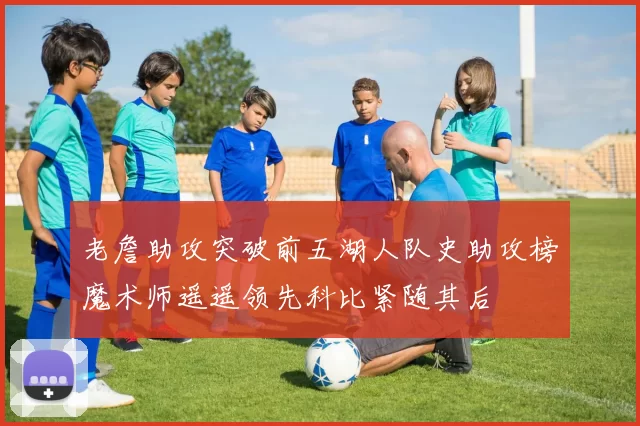 老詹助攻突破前五湖人队史助攻榜魔术师遥遥领先科比紧随其后