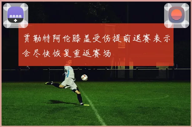 贾勒特阿伦膝盖受伤提前退赛表示会尽快恢复重返赛场