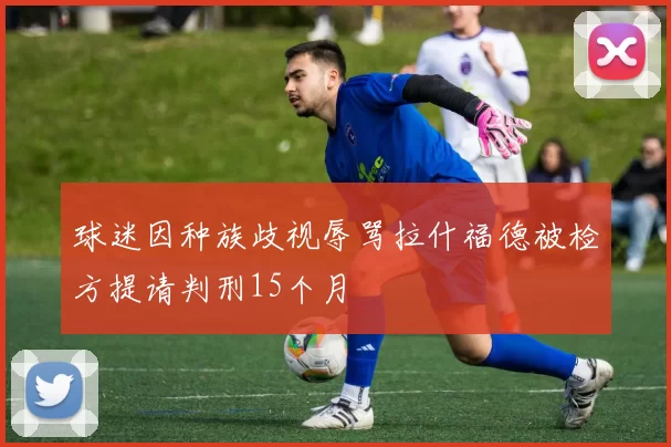 球迷因种族歧视辱骂拉什福德被检方提请判刑15个月