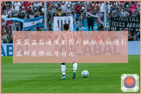 英国盗窃通缉犯因外貌似杰拉德引发网友热议与讨论