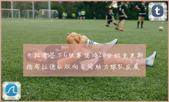 开拓者签下G联赛场均20分的克里斯扬布拉德以双向合同助力球队发展