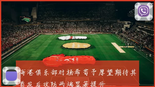 海港俱乐部对杨希寄予厚望期待其首发后攻防两端显著提升