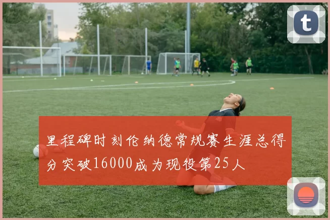 里程碑时刻伦纳德常规赛生涯总得分突破16000成为现役第25人