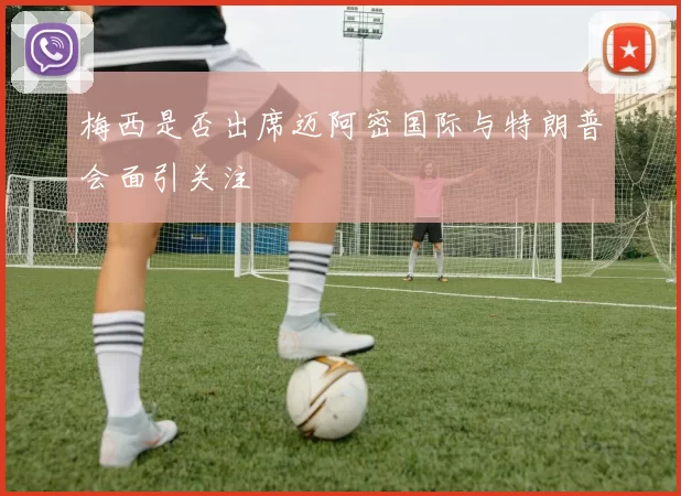 梅西是否出席迈阿密国际与特朗普会面引关注